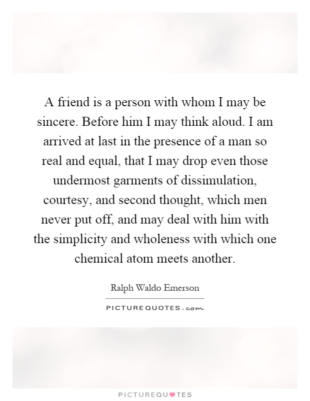 A friend is a person with whom I may be sincere. Before him I may think aloud. I am arrived at last in the presence of a man so real and equal, that I may drop even those undermost garments of dissimulation, courtesy, and second thought, which men never put off, and may deal with him with the simplicity and wholeness with which one chemical atom meets another Picture Quote #1