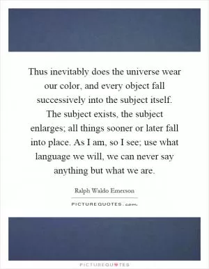 Thus inevitably does the universe wear our color, and every object fall successively into the subject itself. The subject exists, the subject enlarges; all things sooner or later fall into place. As I am, so I see; use what language we will, we can never say anything but what we are Picture Quote #1