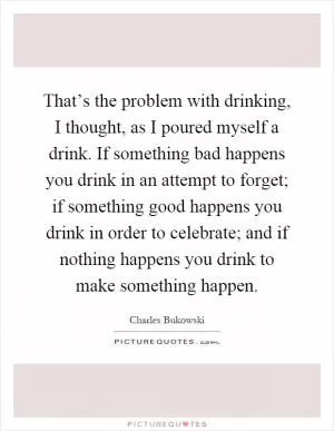 That’s the problem with drinking, I thought, as I poured myself a drink. If something bad happens you drink in an attempt to forget; if something good happens you drink in order to celebrate; and if nothing happens you drink to make something happen Picture Quote #1