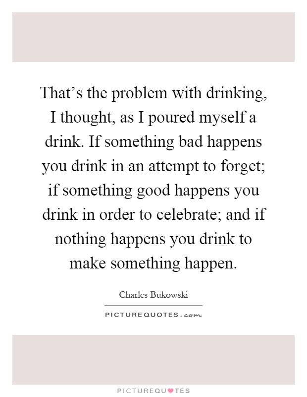 That's the problem with drinking, I thought, as I poured myself a drink. If something bad happens you drink in an attempt to forget; if something good happens you drink in order to celebrate; and if nothing happens you drink to make something happen Picture Quote #1