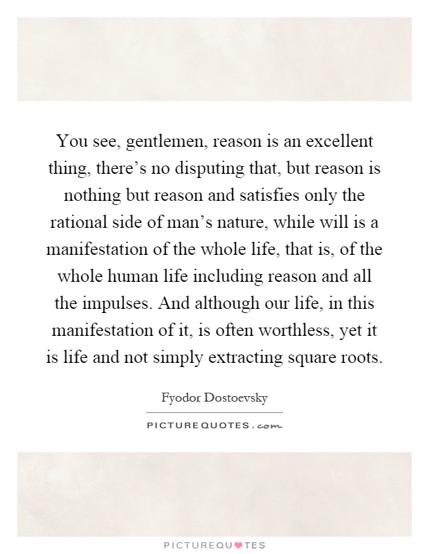 You see, gentlemen, reason is an excellent thing, there's no disputing that, but reason is nothing but reason and satisfies only the rational side of man's nature, while will is a manifestation of the whole life, that is, of the whole human life including reason and all the impulses. And although our life, in this manifestation of it, is often worthless, yet it is life and not simply extracting square roots Picture Quote #1