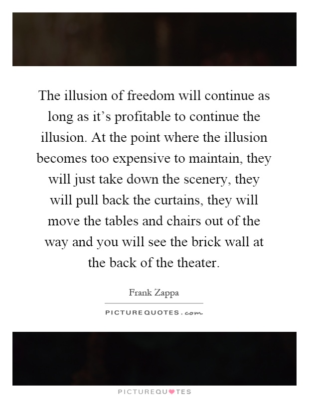 The illusion of freedom will continue as long as it's profitable to continue the illusion. At the point where the illusion becomes too expensive to maintain, they will just take down the scenery, they will pull back the curtains, they will move the tables and chairs out of the way and you will see the brick wall at the back of the theater Picture Quote #1