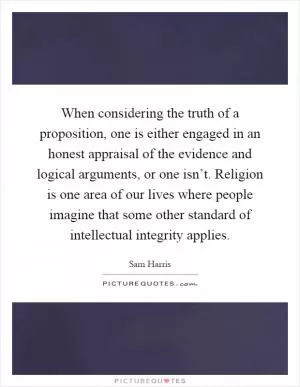 When considering the truth of a proposition, one is either engaged in an honest appraisal of the evidence and logical arguments, or one isn’t. Religion is one area of our lives where people imagine that some other standard of intellectual integrity applies Picture Quote #1