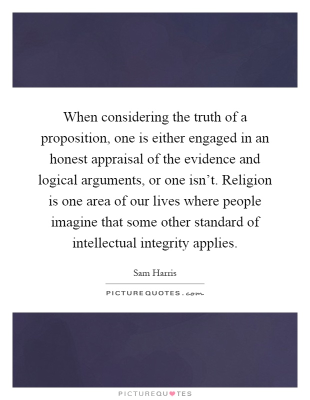 When considering the truth of a proposition, one is either engaged in an honest appraisal of the evidence and logical arguments, or one isn't. Religion is one area of our lives where people imagine that some other standard of intellectual integrity applies Picture Quote #1
