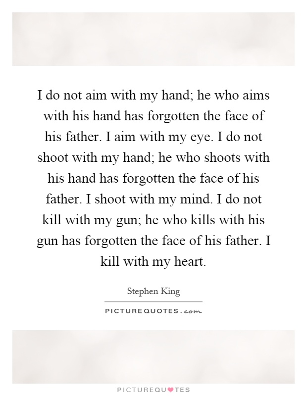 I do not aim with my hand; he who aims with his hand has forgotten the face of his father. I aim with my eye. I do not shoot with my hand; he who shoots with his hand has forgotten the face of his father. I shoot with my mind. I do not kill with my gun; he who kills with his gun has forgotten the face of his father. I kill with my heart Picture Quote #1