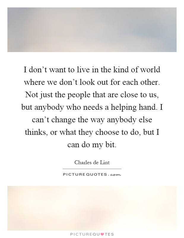 I don't want to live in the kind of world where we don't look out for each other. Not just the people that are close to us, but anybody who needs a helping hand. I can't change the way anybody else thinks, or what they choose to do, but I can do my bit Picture Quote #1