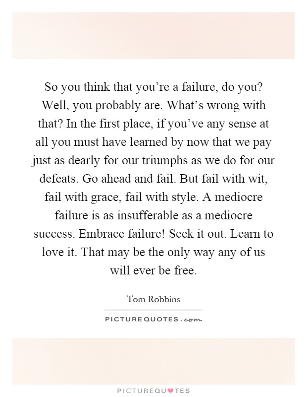 So you think that you're a failure, do you? Well, you probably are. What's wrong with that? In the first place, if you've any sense at all you must have learned by now that we pay just as dearly for our triumphs as we do for our defeats. Go ahead and fail. But fail with wit, fail with grace, fail with style. A mediocre failure is as insufferable as a mediocre success. Embrace failure! Seek it out. Learn to love it. That may be the only way any of us will ever be free Picture Quote #1