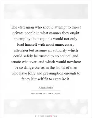 The statesman who should attempt to direct private people in what manner they ought to employ their capitals would not only load himself with most unnecessary attention but assume an authority which could safely be trusted to no council and senate whatever, and which would nowhere be so dangerous as in the hands of man who have folly and presumption enough to fancy himself fit to exercise it Picture Quote #1