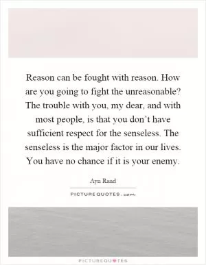Reason can be fought with reason. How are you going to fight the unreasonable? The trouble with you, my dear, and with most people, is that you don’t have sufficient respect for the senseless. The senseless is the major factor in our lives. You have no chance if it is your enemy Picture Quote #1