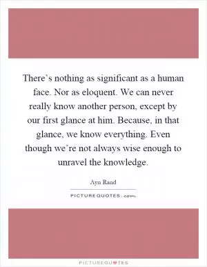 There’s nothing as significant as a human face. Nor as eloquent. We can never really know another person, except by our first glance at him. Because, in that glance, we know everything. Even though we’re not always wise enough to unravel the knowledge Picture Quote #1