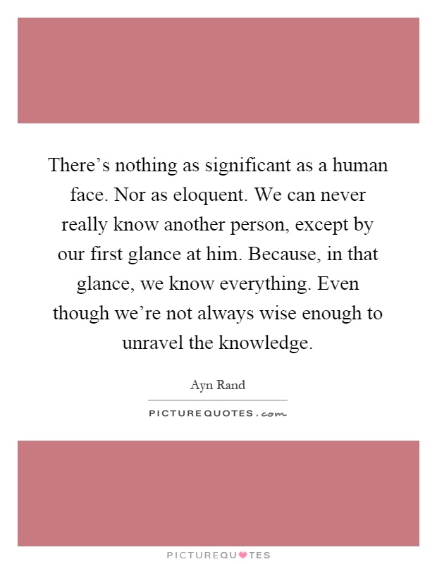There's nothing as significant as a human face. Nor as eloquent. We can never really know another person, except by our first glance at him. Because, in that glance, we know everything. Even though we're not always wise enough to unravel the knowledge Picture Quote #1