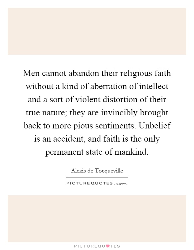 Men cannot abandon their religious faith without a kind of aberration of intellect and a sort of violent distortion of their true nature; they are invincibly brought back to more pious sentiments. Unbelief is an accident, and faith is the only permanent state of mankind Picture Quote #1