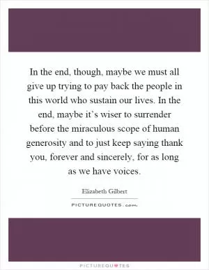 In the end, though, maybe we must all give up trying to pay back the people in this world who sustain our lives. In the end, maybe it’s wiser to surrender before the miraculous scope of human generosity and to just keep saying thank you, forever and sincerely, for as long as we have voices Picture Quote #1