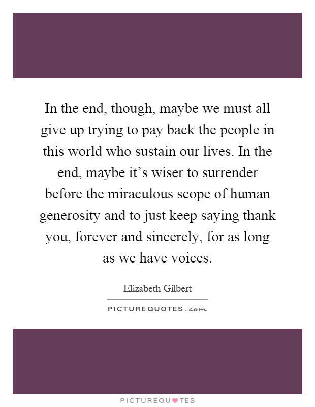 In the end, though, maybe we must all give up trying to pay back the people in this world who sustain our lives. In the end, maybe it's wiser to surrender before the miraculous scope of human generosity and to just keep saying thank you, forever and sincerely, for as long as we have voices Picture Quote #1