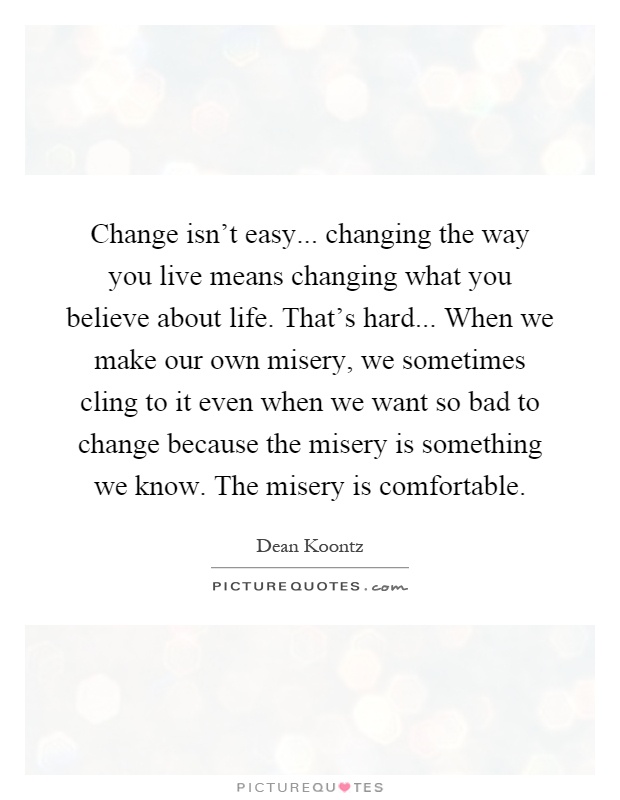 Change isn't easy... changing the way you live means changing what you believe about life. That's hard... When we make our own misery, we sometimes cling to it even when we want so bad to change because the misery is something we know. The misery is comfortable Picture Quote #1