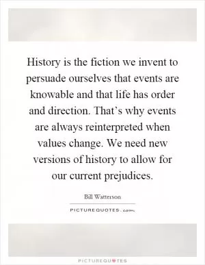 History is the fiction we invent to persuade ourselves that events are knowable and that life has order and direction. That’s why events are always reinterpreted when values change. We need new versions of history to allow for our current prejudices Picture Quote #1