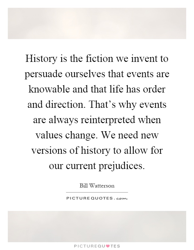 History is the fiction we invent to persuade ourselves that events are knowable and that life has order and direction. That's why events are always reinterpreted when values change. We need new versions of history to allow for our current prejudices Picture Quote #1