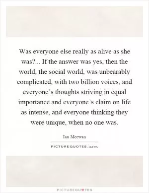 Was everyone else really as alive as she was?... If the answer was yes, then the world, the social world, was unbearably complicated, with two billion voices, and everyone’s thoughts striving in equal importance and everyone’s claim on life as intense, and everyone thinking they were unique, when no one was Picture Quote #1