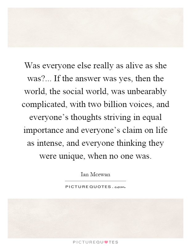 Was everyone else really as alive as she was?... If the answer was yes, then the world, the social world, was unbearably complicated, with two billion voices, and everyone's thoughts striving in equal importance and everyone's claim on life as intense, and everyone thinking they were unique, when no one was Picture Quote #1