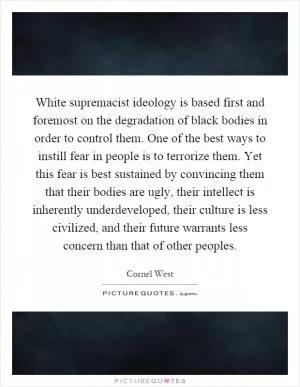 White supremacist ideology is based first and foremost on the degradation of black bodies in order to control them. One of the best ways to instill fear in people is to terrorize them. Yet this fear is best sustained by convincing them that their bodies are ugly, their intellect is inherently underdeveloped, their culture is less civilized, and their future warrants less concern than that of other peoples Picture Quote #1