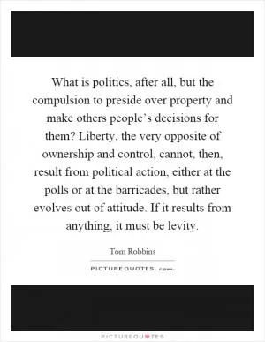 What is politics, after all, but the compulsion to preside over property and make others people’s decisions for them? Liberty, the very opposite of ownership and control, cannot, then, result from political action, either at the polls or at the barricades, but rather evolves out of attitude. If it results from anything, it must be levity Picture Quote #1