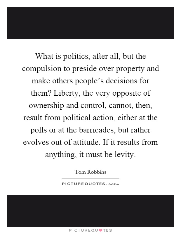 What is politics, after all, but the compulsion to preside over property and make others people's decisions for them? Liberty, the very opposite of ownership and control, cannot, then, result from political action, either at the polls or at the barricades, but rather evolves out of attitude. If it results from anything, it must be levity Picture Quote #1