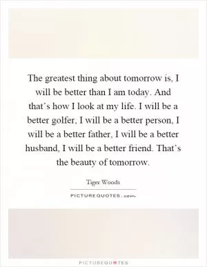 The greatest thing about tomorrow is, I will be better than I am today. And that’s how I look at my life. I will be a better golfer, I will be a better person, I will be a better father, I will be a better husband, I will be a better friend. That’s the beauty of tomorrow Picture Quote #1
