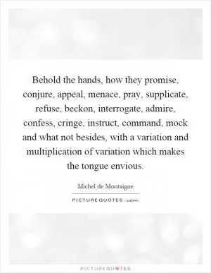 Behold the hands, how they promise, conjure, appeal, menace, pray, supplicate, refuse, beckon, interrogate, admire, confess, cringe, instruct, command, mock and what not besides, with a variation and multiplication of variation which makes the tongue envious Picture Quote #1