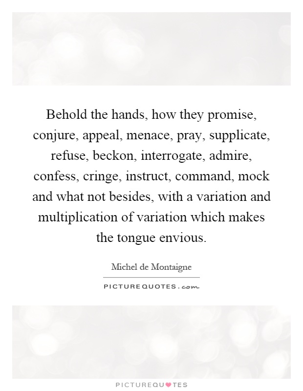 Behold the hands, how they promise, conjure, appeal, menace, pray, supplicate, refuse, beckon, interrogate, admire, confess, cringe, instruct, command, mock and what not besides, with a variation and multiplication of variation which makes the tongue envious Picture Quote #1