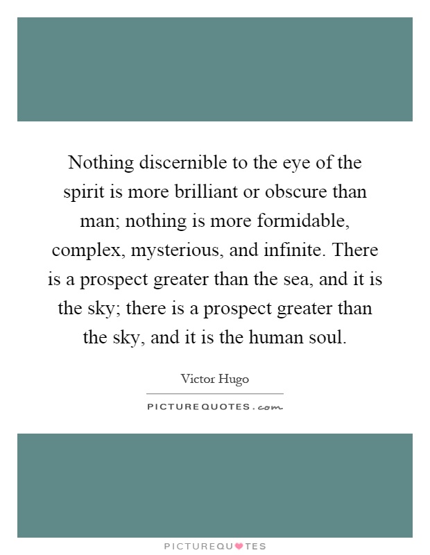 Nothing discernible to the eye of the spirit is more brilliant or obscure than man; nothing is more formidable, complex, mysterious, and infinite. There is a prospect greater than the sea, and it is the sky; there is a prospect greater than the sky, and it is the human soul Picture Quote #1