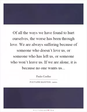 Of all the ways we have found to hurt ourselves, the worse has been through love. We are always suffering because of someone who doesn’t love us, or someone who has left us, or someone who won’t leave us. If we are alone, it is because no one wants us Picture Quote #1