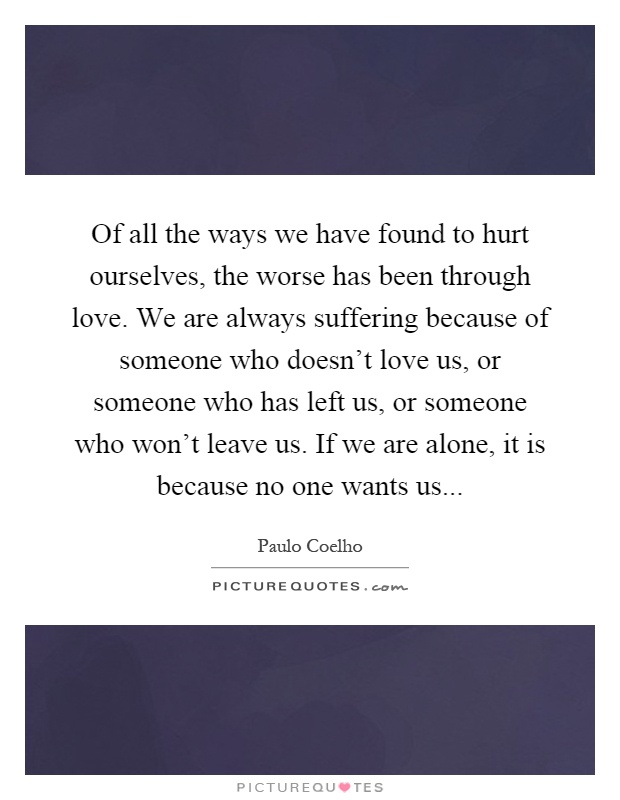 Of all the ways we have found to hurt ourselves, the worse has been through love. We are always suffering because of someone who doesn't love us, or someone who has left us, or someone who won't leave us. If we are alone, it is because no one wants us Picture Quote #1