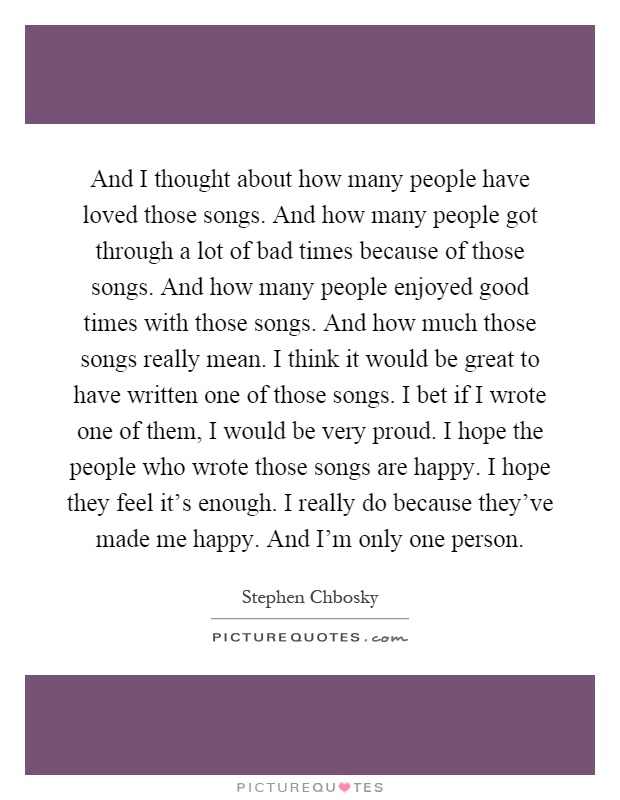 And I thought about how many people have loved those songs. And how many people got through a lot of bad times because of those songs. And how many people enjoyed good times with those songs. And how much those songs really mean. I think it would be great to have written one of those songs. I bet if I wrote one of them, I would be very proud. I hope the people who wrote those songs are happy. I hope they feel it's enough. I really do because they've made me happy. And I'm only one person Picture Quote #1