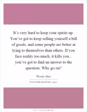 It’s very hard to keep your spirits up. You’ve got to keep selling yourself a bill of goods, and some people are better at lying to themselves than others. If you face reality too much, it kills you... you’ve got to find an answer to the question: Why go on? Picture Quote #1