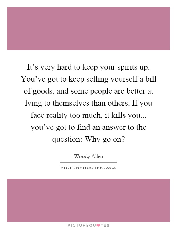 It's very hard to keep your spirits up. You've got to keep selling yourself a bill of goods, and some people are better at lying to themselves than others. If you face reality too much, it kills you... you've got to find an answer to the question: Why go on? Picture Quote #1