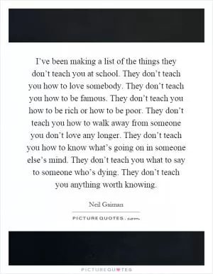 I’ve been making a list of the things they don’t teach you at school. They don’t teach you how to love somebody. They don’t teach you how to be famous. They don’t teach you how to be rich or how to be poor. They don’t teach you how to walk away from someone you don’t love any longer. They don’t teach you how to know what’s going on in someone else’s mind. They don’t teach you what to say to someone who’s dying. They don’t teach you anything worth knowing Picture Quote #1