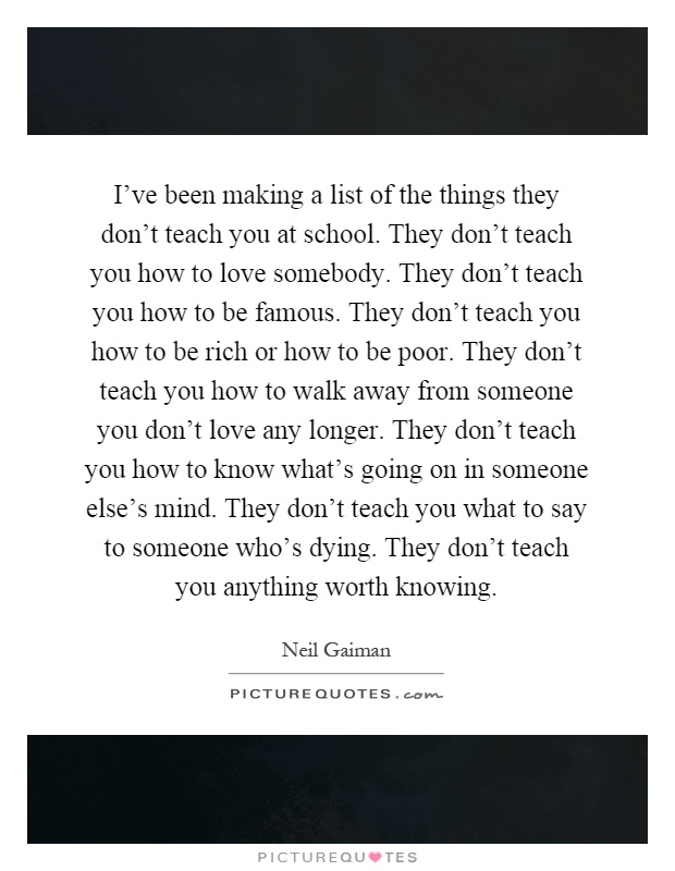 I've been making a list of the things they don't teach you at school. They don't teach you how to love somebody. They don't teach you how to be famous. They don't teach you how to be rich or how to be poor. They don't teach you how to walk away from someone you don't love any longer. They don't teach you how to know what's going on in someone else's mind. They don't teach you what to say to someone who's dying. They don't teach you anything worth knowing Picture Quote #1