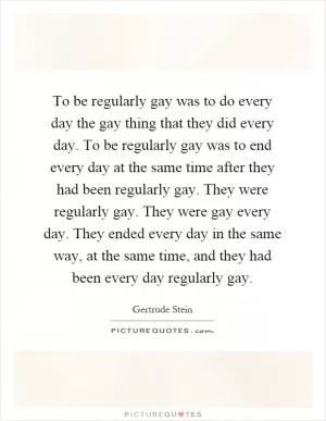 To be regularly gay was to do every day the gay thing that they did every day. To be regularly gay was to end every day at the same time after they had been regularly gay. They were regularly gay. They were gay every day. They ended every day in the same way, at the same time, and they had been every day regularly gay Picture Quote #1