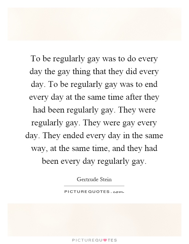 To be regularly gay was to do every day the gay thing that they did every day. To be regularly gay was to end every day at the same time after they had been regularly gay. They were regularly gay. They were gay every day. They ended every day in the same way, at the same time, and they had been every day regularly gay Picture Quote #1