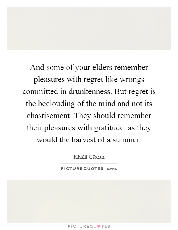 And some of your elders remember pleasures with regret like wrongs committed in drunkenness. But regret is the beclouding of the mind and not its chastisement. They should remember their pleasures with gratitude, as they would the harvest of a summer Picture Quote #1