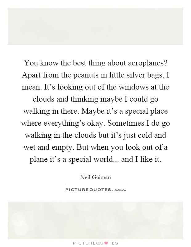 You know the best thing about aeroplanes? Apart from the peanuts in little silver bags, I mean. It's looking out of the windows at the clouds and thinking maybe I could go walking in there. Maybe it's a special place where everything's okay. Sometimes I do go walking in the clouds but it's just cold and wet and empty. But when you look out of a plane it's a special world... and I like it Picture Quote #1