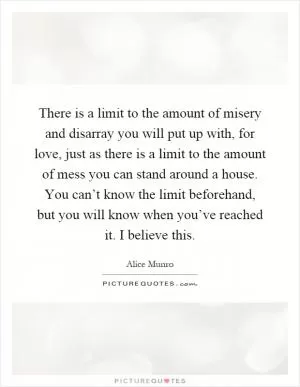 There is a limit to the amount of misery and disarray you will put up with, for love, just as there is a limit to the amount of mess you can stand around a house. You can’t know the limit beforehand, but you will know when you’ve reached it. I believe this Picture Quote #1