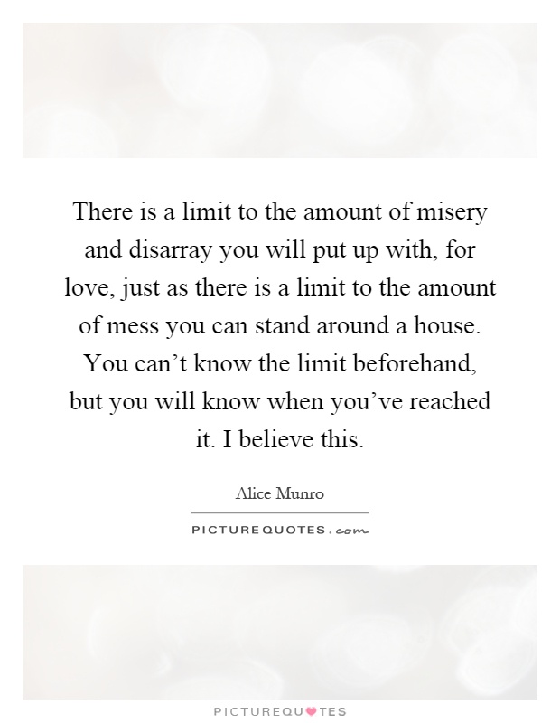 There is a limit to the amount of misery and disarray you will put up with, for love, just as there is a limit to the amount of mess you can stand around a house. You can't know the limit beforehand, but you will know when you've reached it. I believe this Picture Quote #1