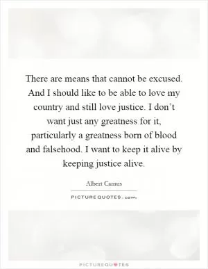 There are means that cannot be excused. And I should like to be able to love my country and still love justice. I don’t want just any greatness for it, particularly a greatness born of blood and falsehood. I want to keep it alive by keeping justice alive Picture Quote #1