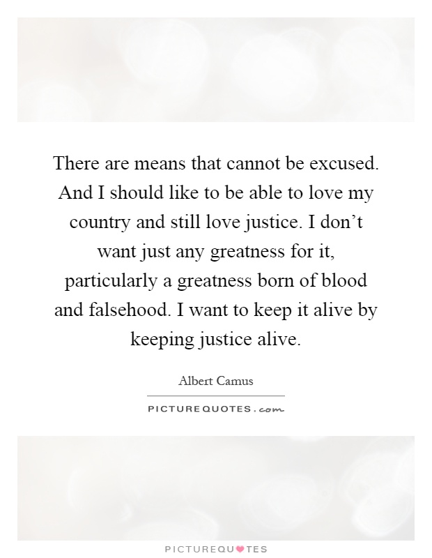 There are means that cannot be excused. And I should like to be able to love my country and still love justice. I don't want just any greatness for it, particularly a greatness born of blood and falsehood. I want to keep it alive by keeping justice alive Picture Quote #1