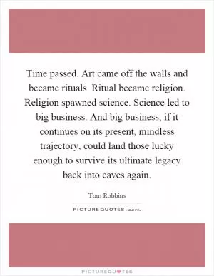 Time passed. Art came off the walls and became rituals. Ritual became religion. Religion spawned science. Science led to big business. And big business, if it continues on its present, mindless trajectory, could land those lucky enough to survive its ultimate legacy back into caves again Picture Quote #1