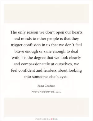 The only reason we don’t open our hearts and minds to other people is that they trigger confusion in us that we don’t feel brave enough or sane enough to deal with. To the degree that we look clearly and compassionately at ourselves, we feel confident and fearless about looking into someone else’s eyes Picture Quote #1