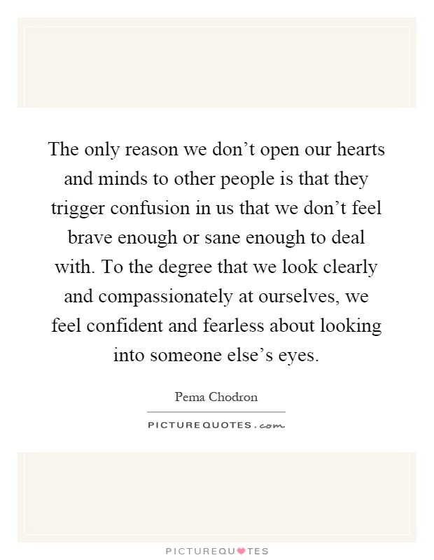 The only reason we don't open our hearts and minds to other people is that they trigger confusion in us that we don't feel brave enough or sane enough to deal with. To the degree that we look clearly and compassionately at ourselves, we feel confident and fearless about looking into someone else's eyes Picture Quote #1