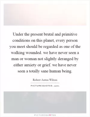 Under the present brutal and primitive conditions on this planet, every person you meet should be regarded as one of the walking wounded. we have never seen a man or woman not slightly deranged by either anxiety or grief. we have never seen a totally sane human being Picture Quote #1