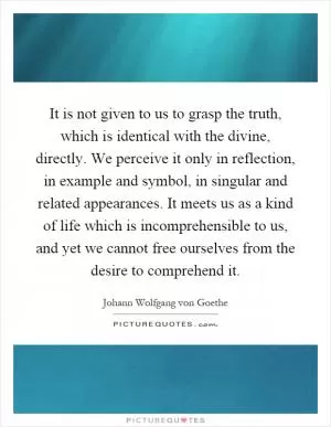 It is not given to us to grasp the truth, which is identical with the divine, directly. We perceive it only in reflection, in example and symbol, in singular and related appearances. It meets us as a kind of life which is incomprehensible to us, and yet we cannot free ourselves from the desire to comprehend it Picture Quote #1